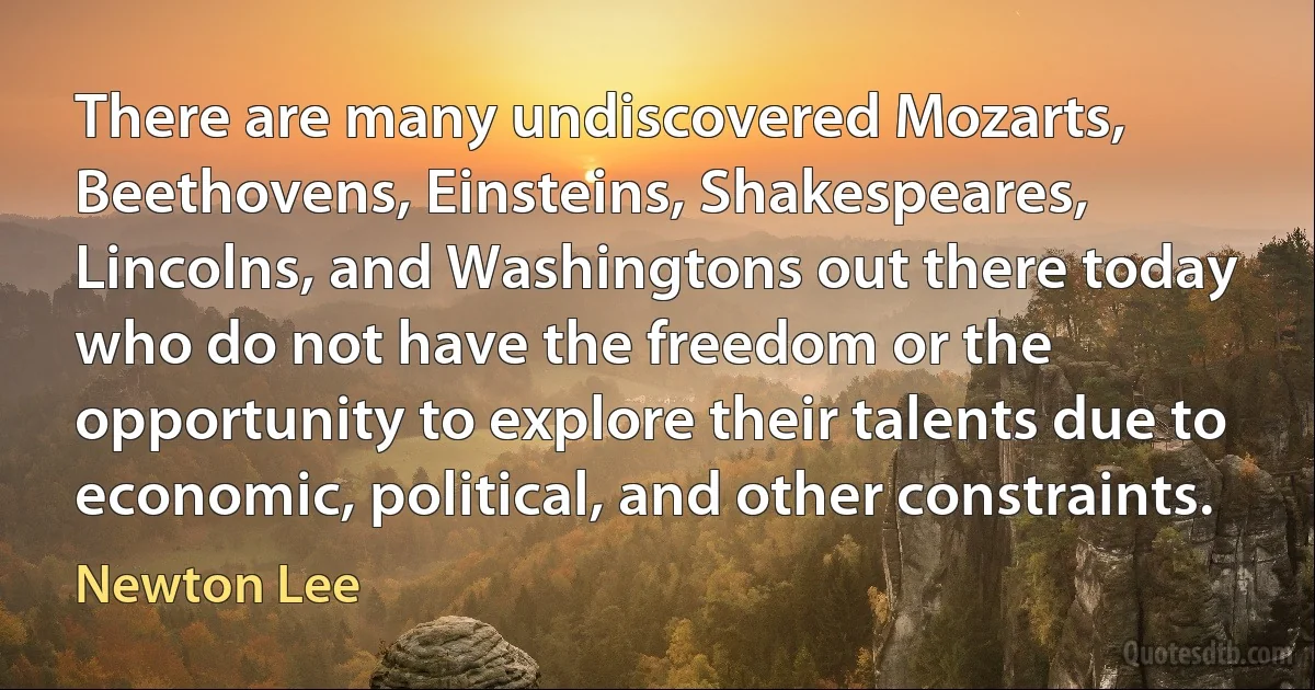 There are many undiscovered Mozarts, Beethovens, Einsteins, Shakespeares, Lincolns, and Washingtons out there today who do not have the freedom or the opportunity to explore their talents due to economic, political, and other constraints. (Newton Lee)