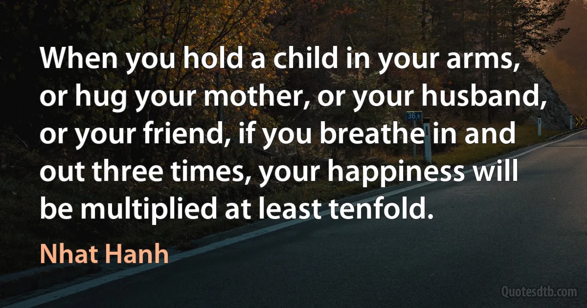 When you hold a child in your arms, or hug your mother, or your husband, or your friend, if you breathe in and out three times, your happiness will be multiplied at least tenfold. (Nhat Hanh)