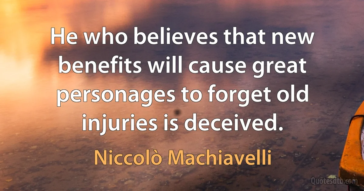 He who believes that new benefits will cause great personages to forget old injuries is deceived. (Niccolò Machiavelli)