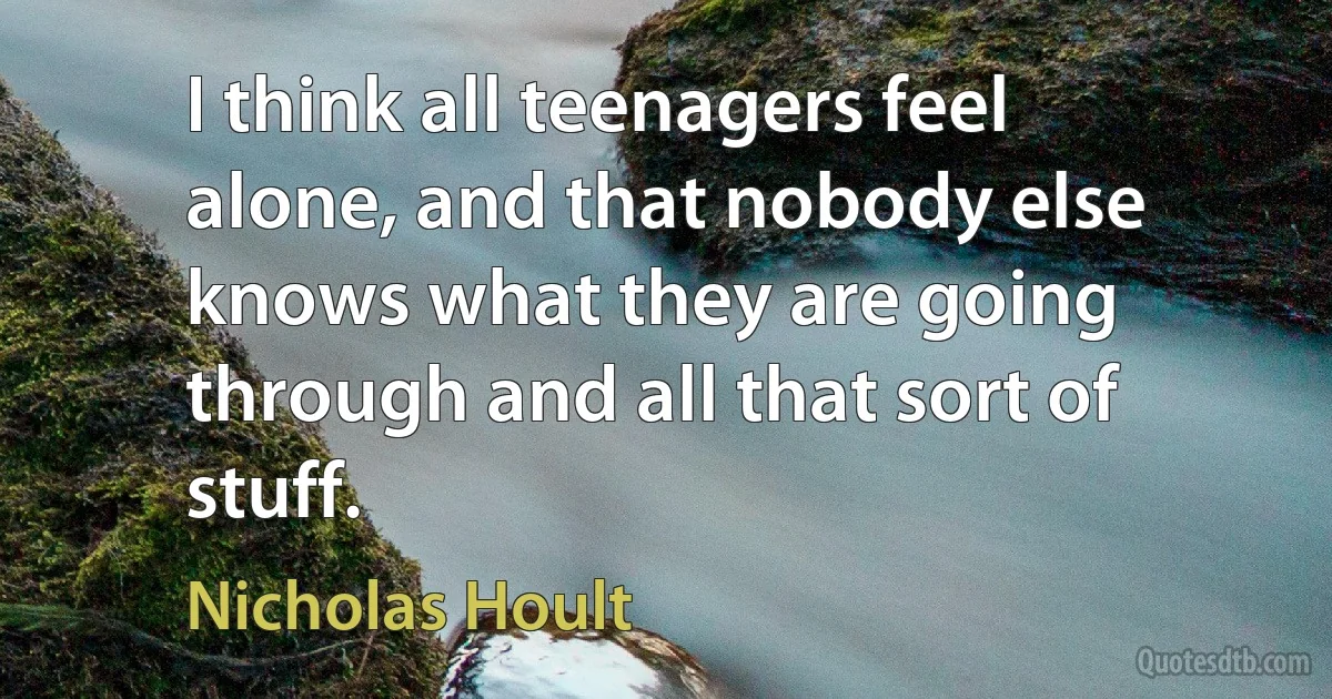 I think all teenagers feel alone, and that nobody else knows what they are going through and all that sort of stuff. (Nicholas Hoult)