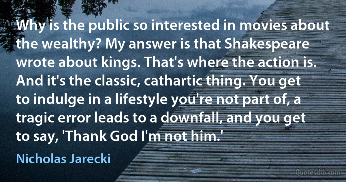 Why is the public so interested in movies about the wealthy? My answer is that Shakespeare wrote about kings. That's where the action is. And it's the classic, cathartic thing. You get to indulge in a lifestyle you're not part of, a tragic error leads to a downfall, and you get to say, 'Thank God I'm not him.' (Nicholas Jarecki)