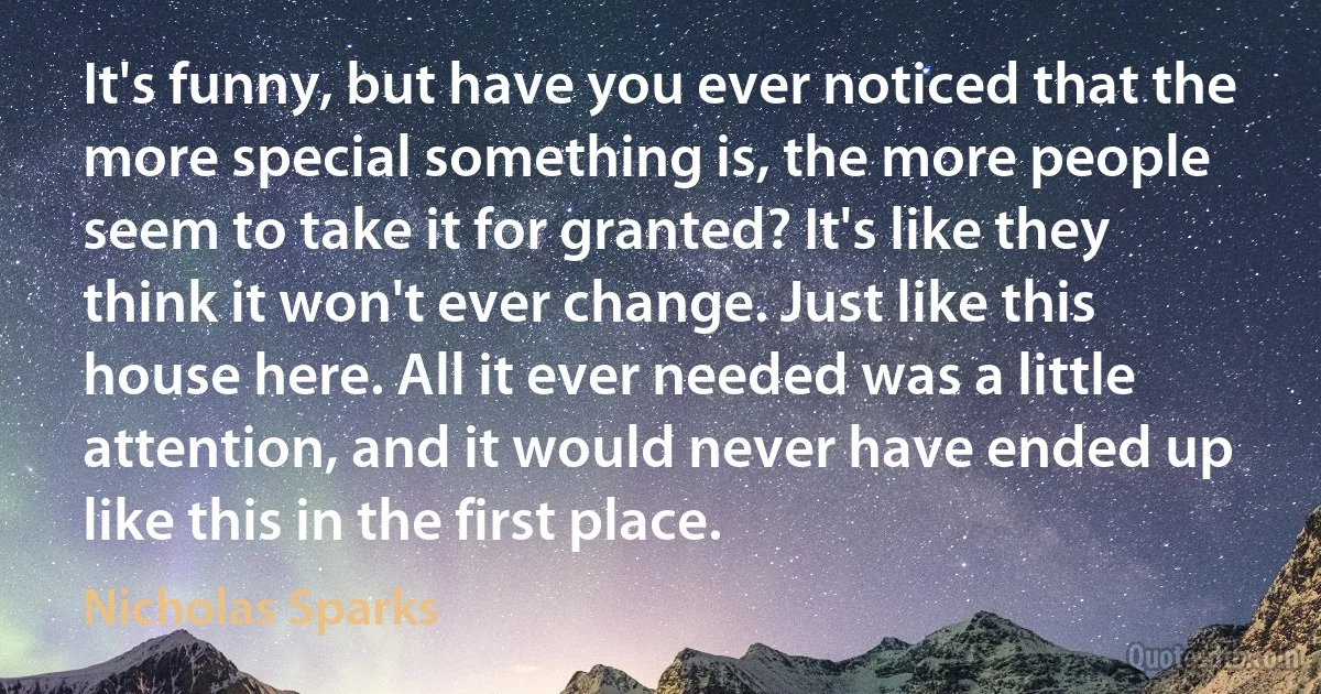 It's funny, but have you ever noticed that the more special something is, the more people seem to take it for granted? It's like they think it won't ever change. Just like this house here. All it ever needed was a little attention, and it would never have ended up like this in the first place. (Nicholas Sparks)