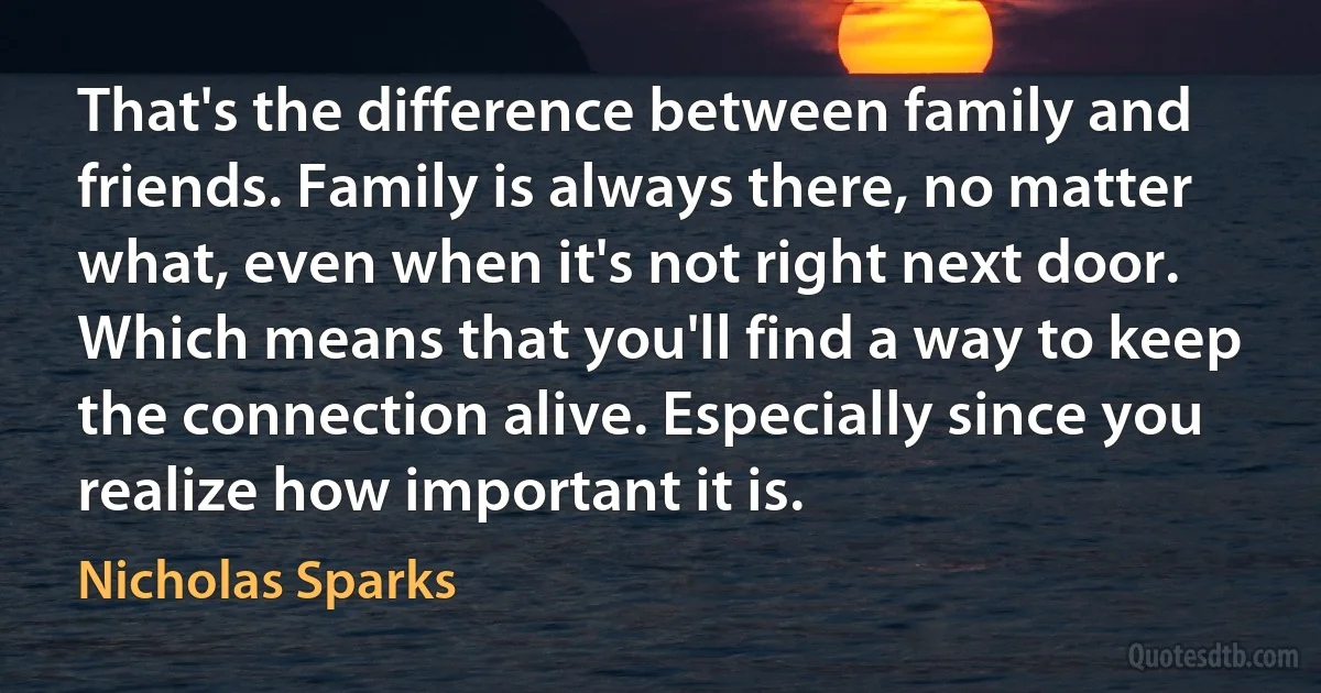 That's the difference between family and friends. Family is always there, no matter what, even when it's not right next door. Which means that you'll find a way to keep the connection alive. Especially since you realize how important it is. (Nicholas Sparks)