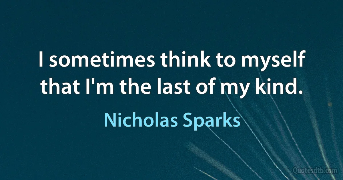 I sometimes think to myself that I'm the last of my kind. (Nicholas Sparks)