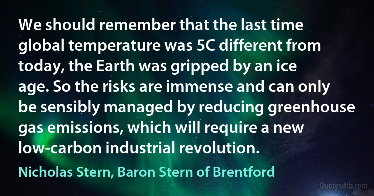 We should remember that the last time global temperature was 5C different from today, the Earth was gripped by an ice age. So the risks are immense and can only be sensibly managed by reducing greenhouse gas emissions, which will require a new low-carbon industrial revolution. (Nicholas Stern, Baron Stern of Brentford)