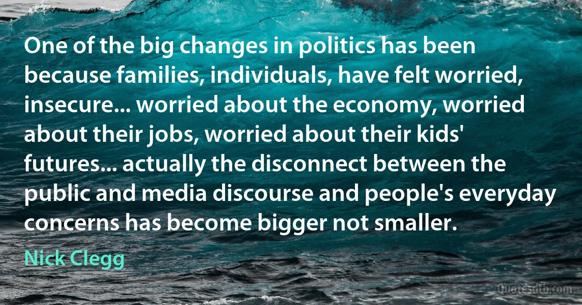 One of the big changes in politics has been because families, individuals, have felt worried, insecure... worried about the economy, worried about their jobs, worried about their kids' futures... actually the disconnect between the public and media discourse and people's everyday concerns has become bigger not smaller. (Nick Clegg)