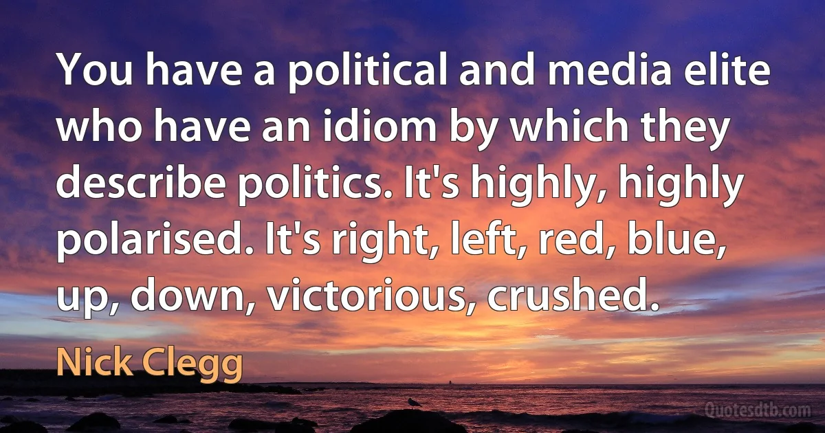 You have a political and media elite who have an idiom by which they describe politics. It's highly, highly polarised. It's right, left, red, blue, up, down, victorious, crushed. (Nick Clegg)