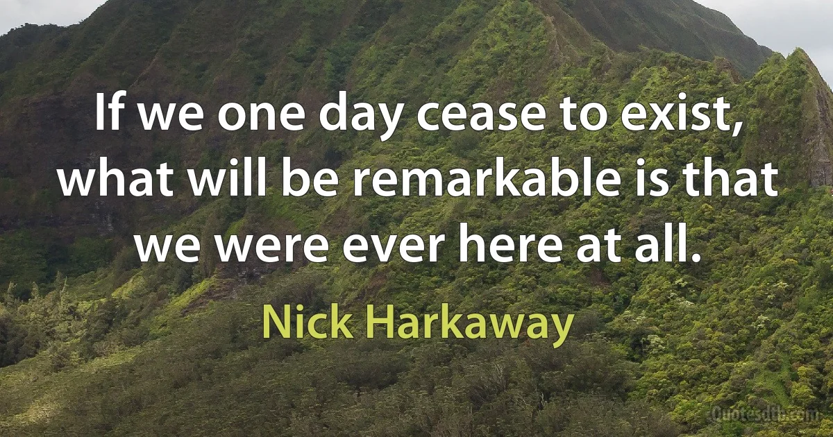 If we one day cease to exist, what will be remarkable is that we were ever here at all. (Nick Harkaway)