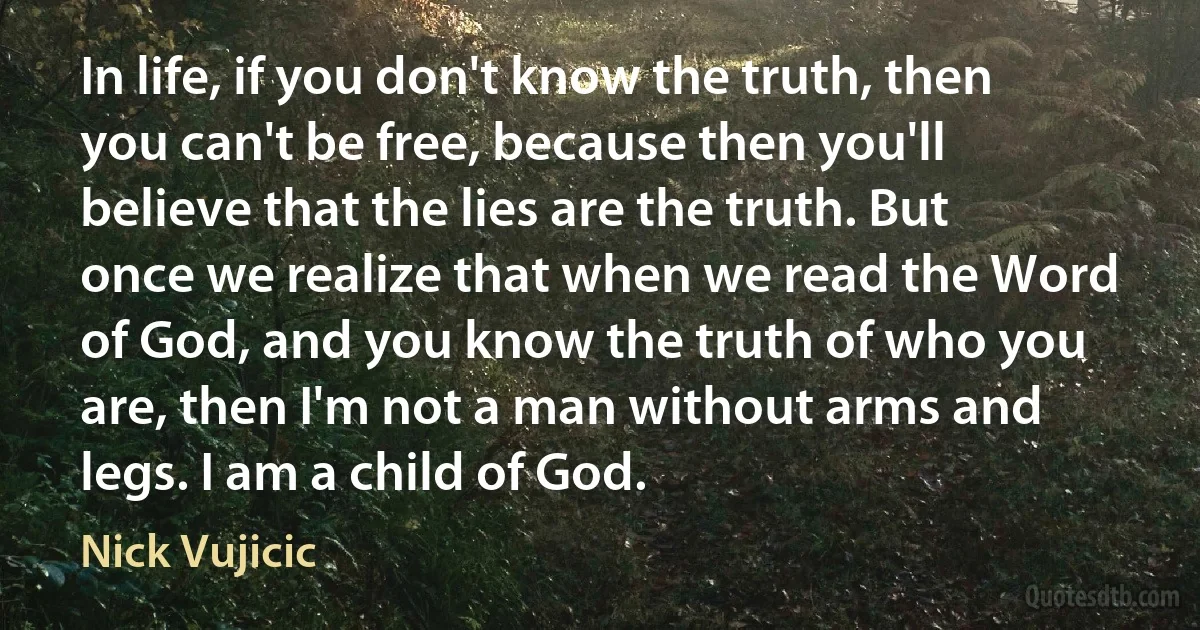 In life, if you don't know the truth, then you can't be free, because then you'll believe that the lies are the truth. But once we realize that when we read the Word of God, and you know the truth of who you are, then I'm not a man without arms and legs. I am a child of God. (Nick Vujicic)