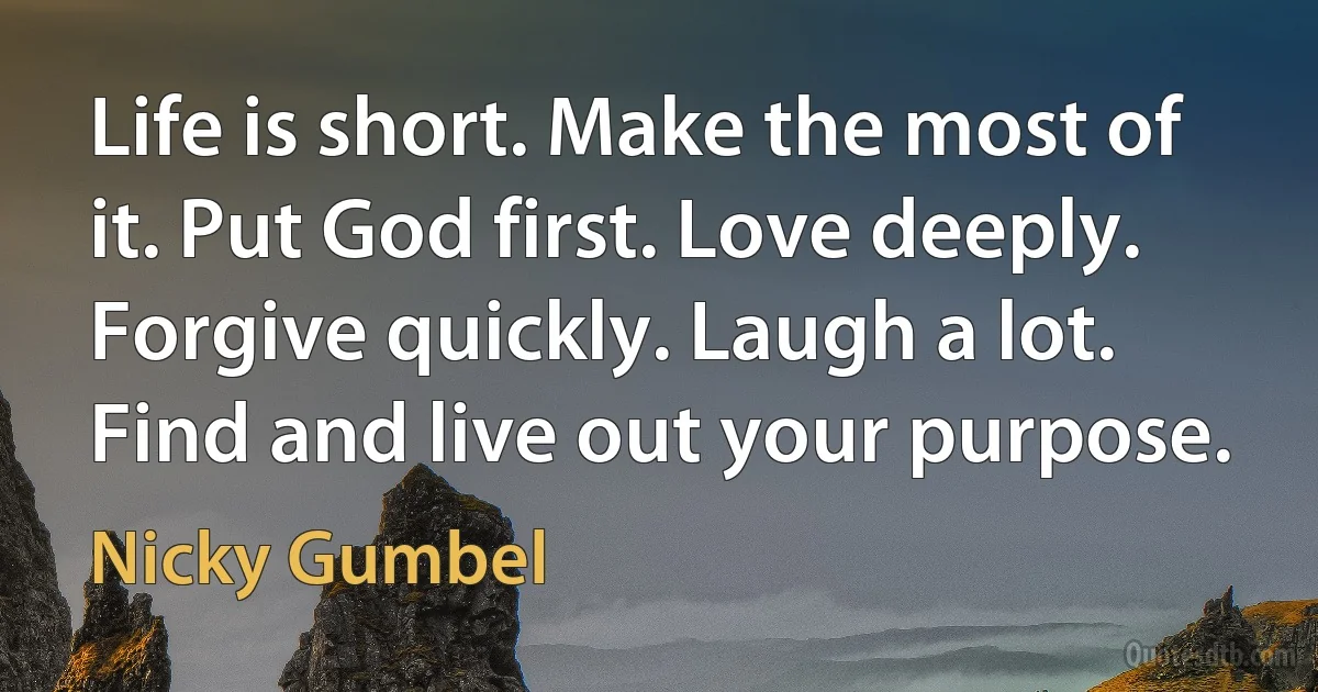 Life is short. Make the most of it. Put God first. Love deeply. Forgive quickly. Laugh a lot. Find and live out your purpose. (Nicky Gumbel)