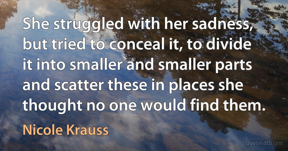 She struggled with her sadness, but tried to conceal it, to divide it into smaller and smaller parts and scatter these in places she thought no one would find them. (Nicole Krauss)