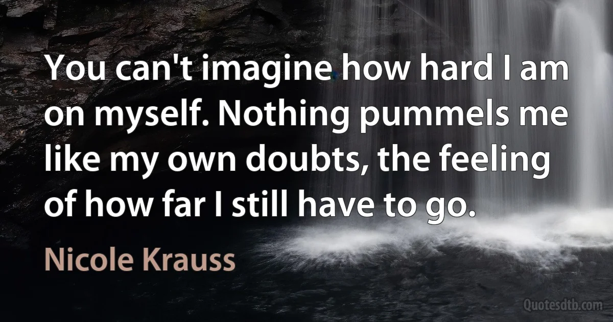 You can't imagine how hard I am on myself. Nothing pummels me like my own doubts, the feeling of how far I still have to go. (Nicole Krauss)