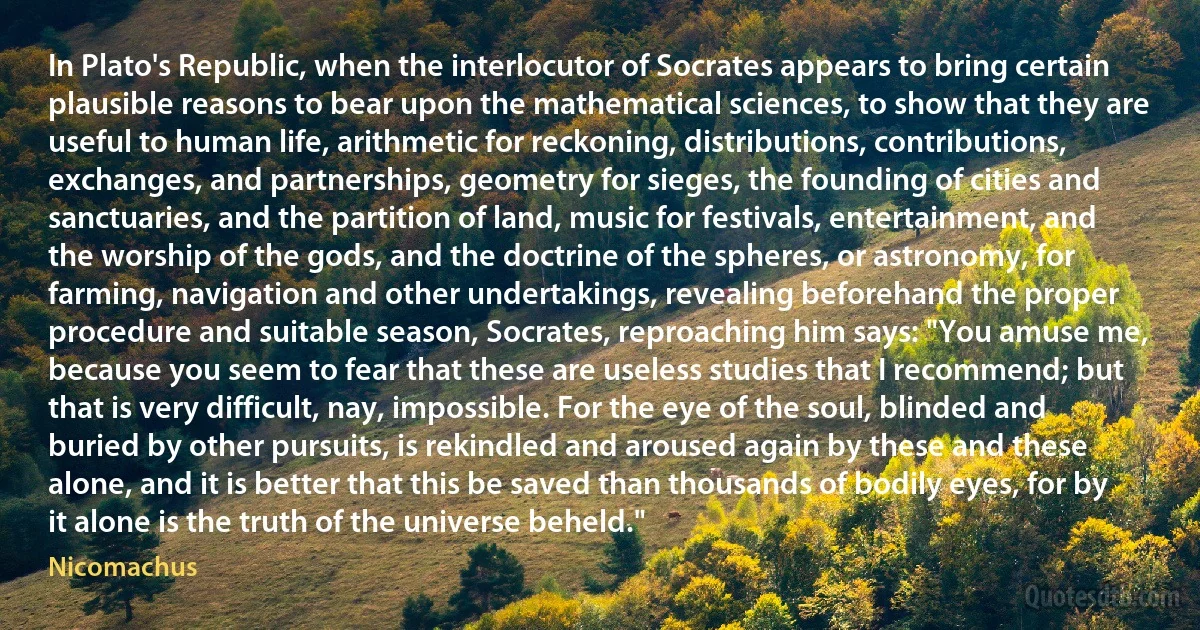 In Plato's Republic, when the interlocutor of Socrates appears to bring certain plausible reasons to bear upon the mathematical sciences, to show that they are useful to human life, arithmetic for reckoning, distributions, contributions, exchanges, and partnerships, geometry for sieges, the founding of cities and sanctuaries, and the partition of land, music for festivals, entertainment, and the worship of the gods, and the doctrine of the spheres, or astronomy, for farming, navigation and other undertakings, revealing beforehand the proper procedure and suitable season, Socrates, reproaching him says: "You amuse me, because you seem to fear that these are useless studies that I recommend; but that is very difficult, nay, impossible. For the eye of the soul, blinded and buried by other pursuits, is rekindled and aroused again by these and these alone, and it is better that this be saved than thousands of bodily eyes, for by it alone is the truth of the universe beheld." (Nicomachus)