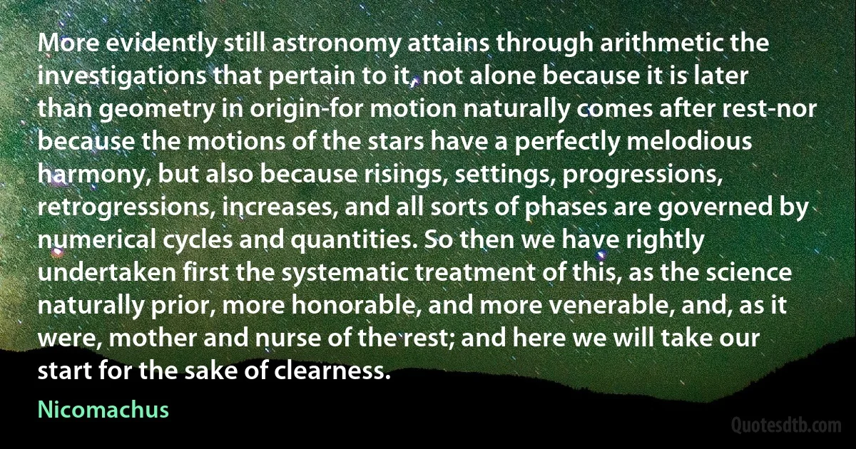 More evidently still astronomy attains through arithmetic the investigations that pertain to it, not alone because it is later than geometry in origin-for motion naturally comes after rest-nor because the motions of the stars have a perfectly melodious harmony, but also because risings, settings, progressions, retrogressions, increases, and all sorts of phases are governed by numerical cycles and quantities. So then we have rightly undertaken first the systematic treatment of this, as the science naturally prior, more honorable, and more venerable, and, as it were, mother and nurse of the rest; and here we will take our start for the sake of clearness. (Nicomachus)