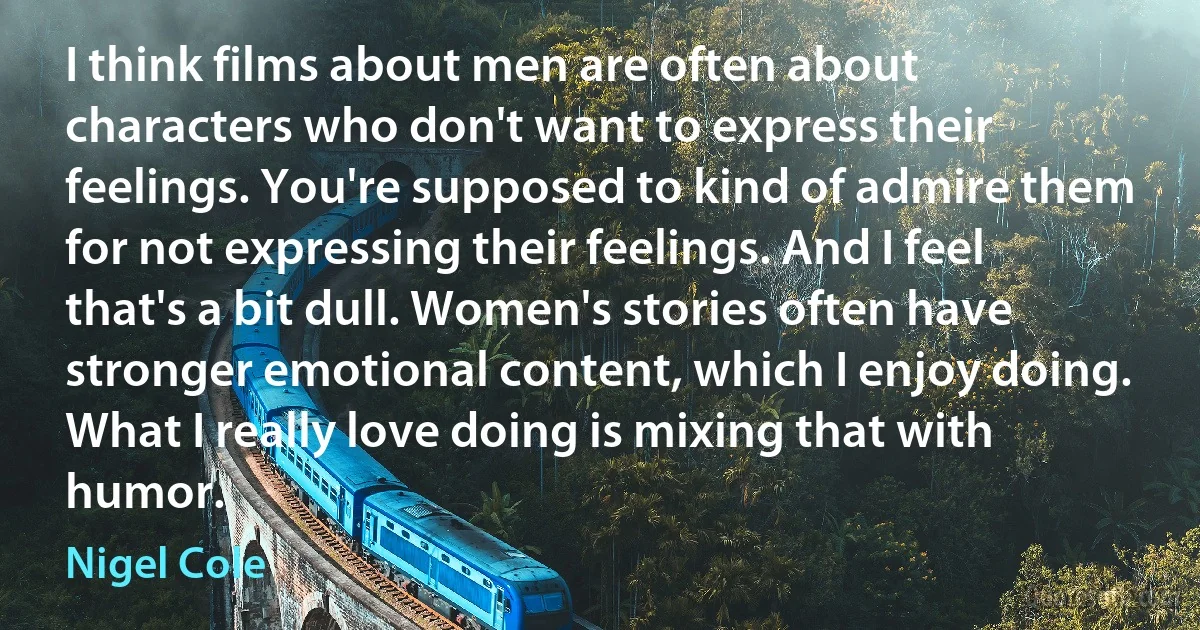 I think films about men are often about characters who don't want to express their feelings. You're supposed to kind of admire them for not expressing their feelings. And I feel that's a bit dull. Women's stories often have stronger emotional content, which I enjoy doing. What I really love doing is mixing that with humor. (Nigel Cole)