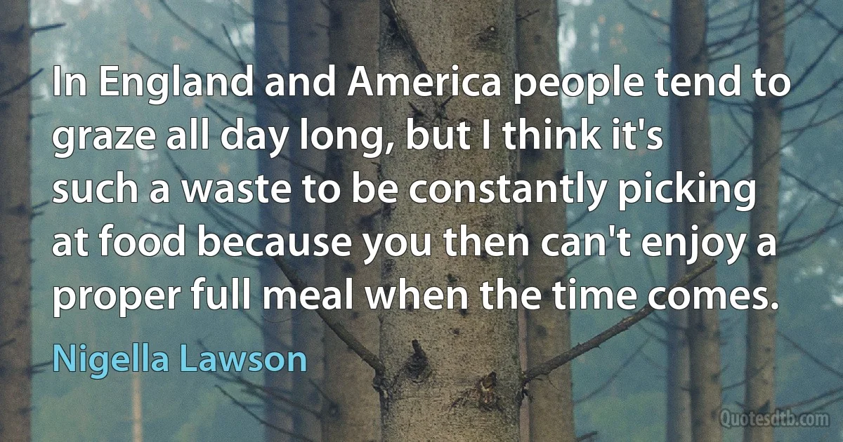 In England and America people tend to graze all day long, but I think it's such a waste to be constantly picking at food because you then can't enjoy a proper full meal when the time comes. (Nigella Lawson)