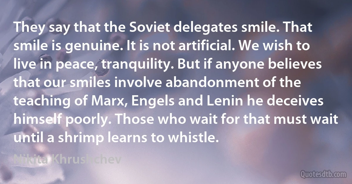 They say that the Soviet delegates smile. That smile is genuine. It is not artificial. We wish to live in peace, tranquility. But if anyone believes that our smiles involve abandonment of the teaching of Marx, Engels and Lenin he deceives himself poorly. Those who wait for that must wait until a shrimp learns to whistle. (Nikita Khrushchev)