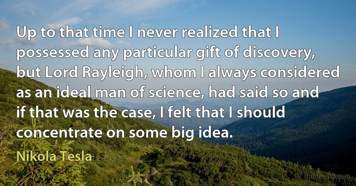 Up to that time I never realized that I possessed any particular gift of discovery, but Lord Rayleigh, whom I always considered as an ideal man of science, had said so and if that was the case, I felt that I should concentrate on some big idea. (Nikola Tesla)