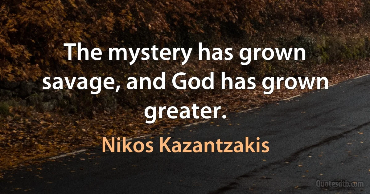 The mystery has grown savage, and God has grown greater. (Nikos Kazantzakis)