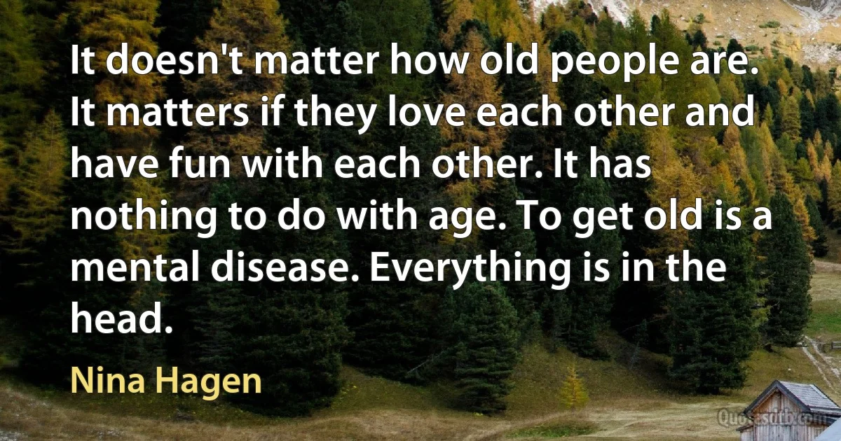 It doesn't matter how old people are. It matters if they love each other and have fun with each other. It has nothing to do with age. To get old is a mental disease. Everything is in the head. (Nina Hagen)