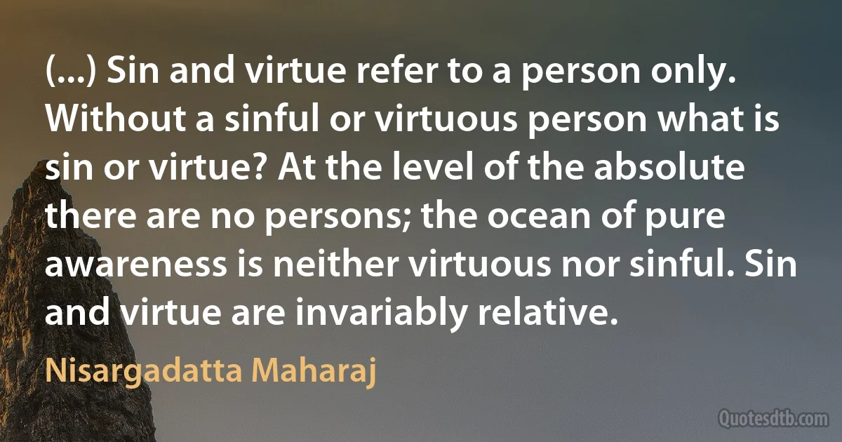 (...) Sin and virtue refer to a person only. Without a sinful or virtuous person what is sin or virtue? At the level of the absolute there are no persons; the ocean of pure awareness is neither virtuous nor sinful. Sin and virtue are invariably relative. (Nisargadatta Maharaj)