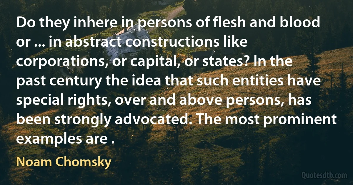 Do they inhere in persons of flesh and blood or ... in abstract constructions like corporations, or capital, or states? In the past century the idea that such entities have special rights, over and above persons, has been strongly advocated. The most prominent examples are . (Noam Chomsky)