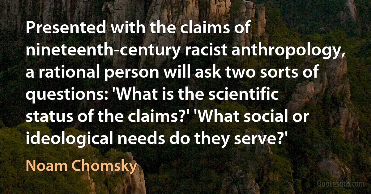 Presented with the claims of nineteenth-century racist anthropology, a rational person will ask two sorts of questions: 'What is the scientific status of the claims?' 'What social or ideological needs do they serve?' (Noam Chomsky)