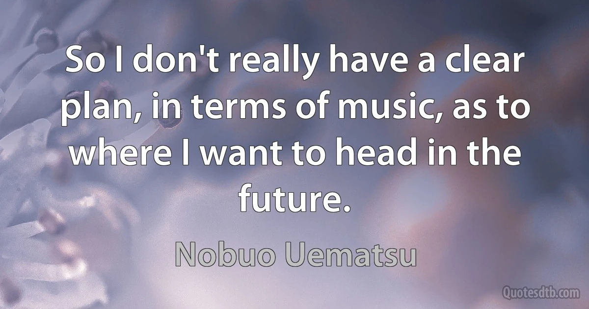 So I don't really have a clear plan, in terms of music, as to where I want to head in the future. (Nobuo Uematsu)