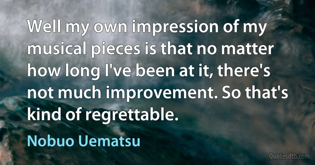 Well my own impression of my musical pieces is that no matter how long I've been at it, there's not much improvement. So that's kind of regrettable. (Nobuo Uematsu)