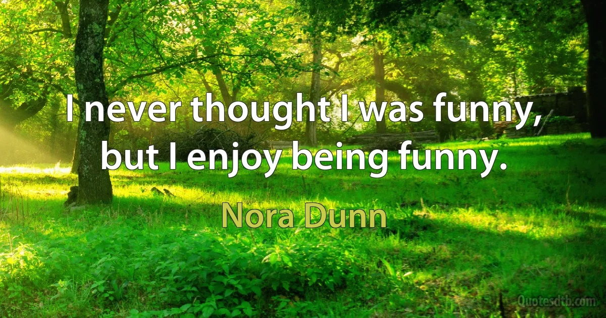 I never thought I was funny, but I enjoy being funny. (Nora Dunn)