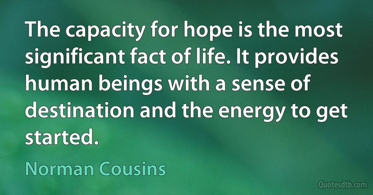 The capacity for hope is the most significant fact of life. It provides human beings with a sense of destination and the energy to get started. (Norman Cousins)