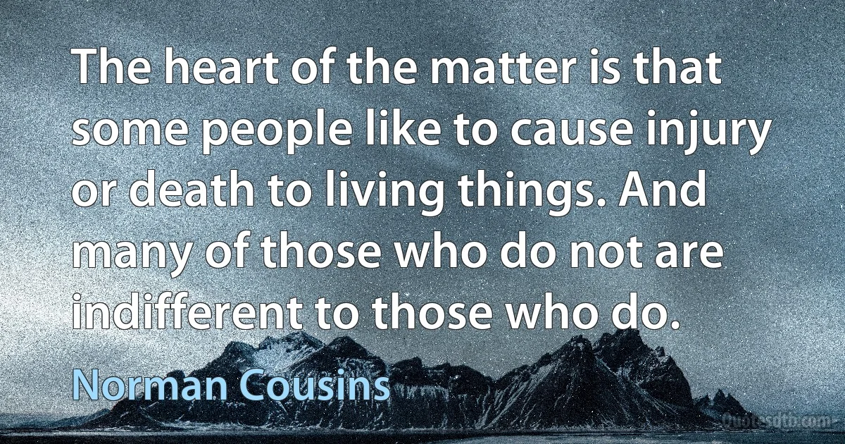 The heart of the matter is that some people like to cause injury or death to living things. And many of those who do not are indifferent to those who do. (Norman Cousins)