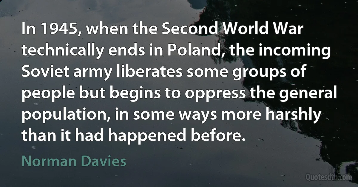 In 1945, when the Second World War technically ends in Poland, the incoming Soviet army liberates some groups of people but begins to oppress the general population, in some ways more harshly than it had happened before. (Norman Davies)