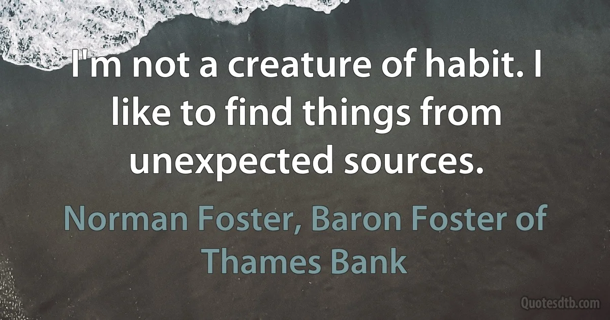 I'm not a creature of habit. I like to find things from unexpected sources. (Norman Foster, Baron Foster of Thames Bank)