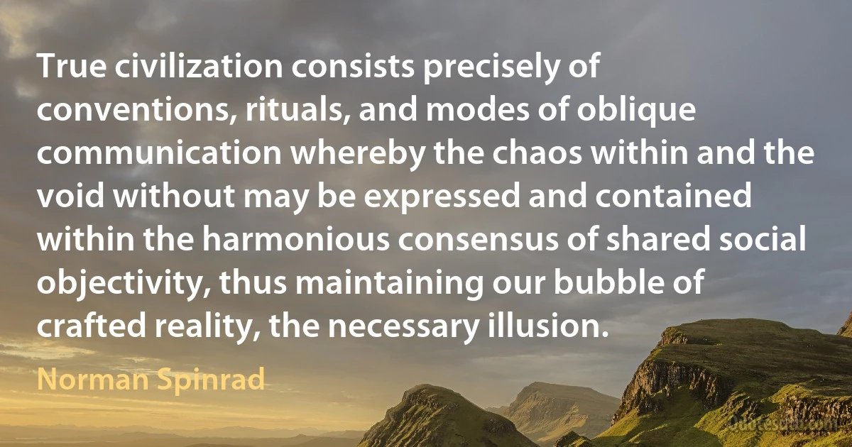 True civilization consists precisely of conventions, rituals, and modes of oblique communication whereby the chaos within and the void without may be expressed and contained within the harmonious consensus of shared social objectivity, thus maintaining our bubble of crafted reality, the necessary illusion. (Norman Spinrad)