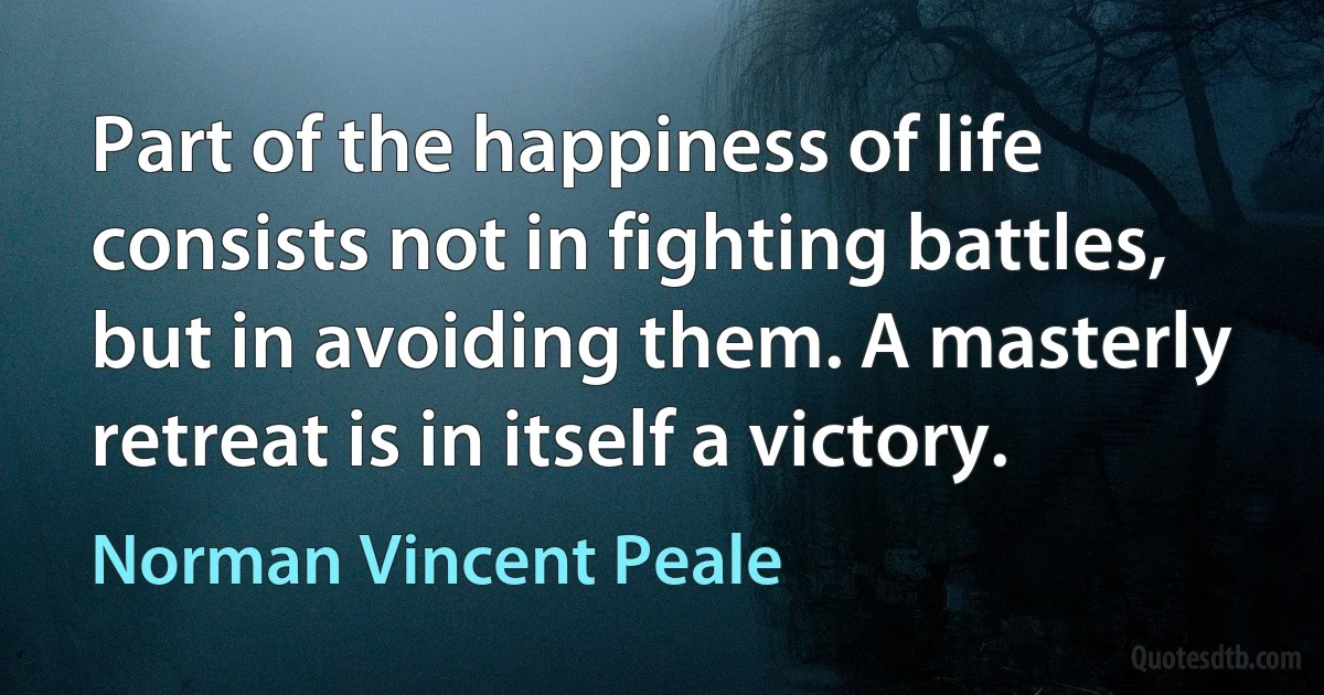 Part of the happiness of life consists not in fighting battles, but in avoiding them. A masterly retreat is in itself a victory. (Norman Vincent Peale)