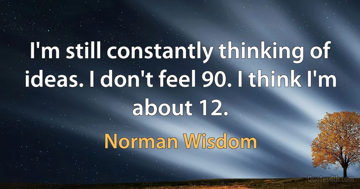 I'm still constantly thinking of ideas. I don't feel 90. I think I'm about 12. (Norman Wisdom)