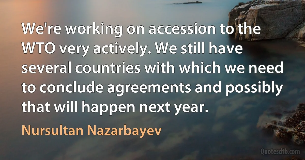 We're working on accession to the WTO very actively. We still have several countries with which we need to conclude agreements and possibly that will happen next year. (Nursultan Nazarbayev)