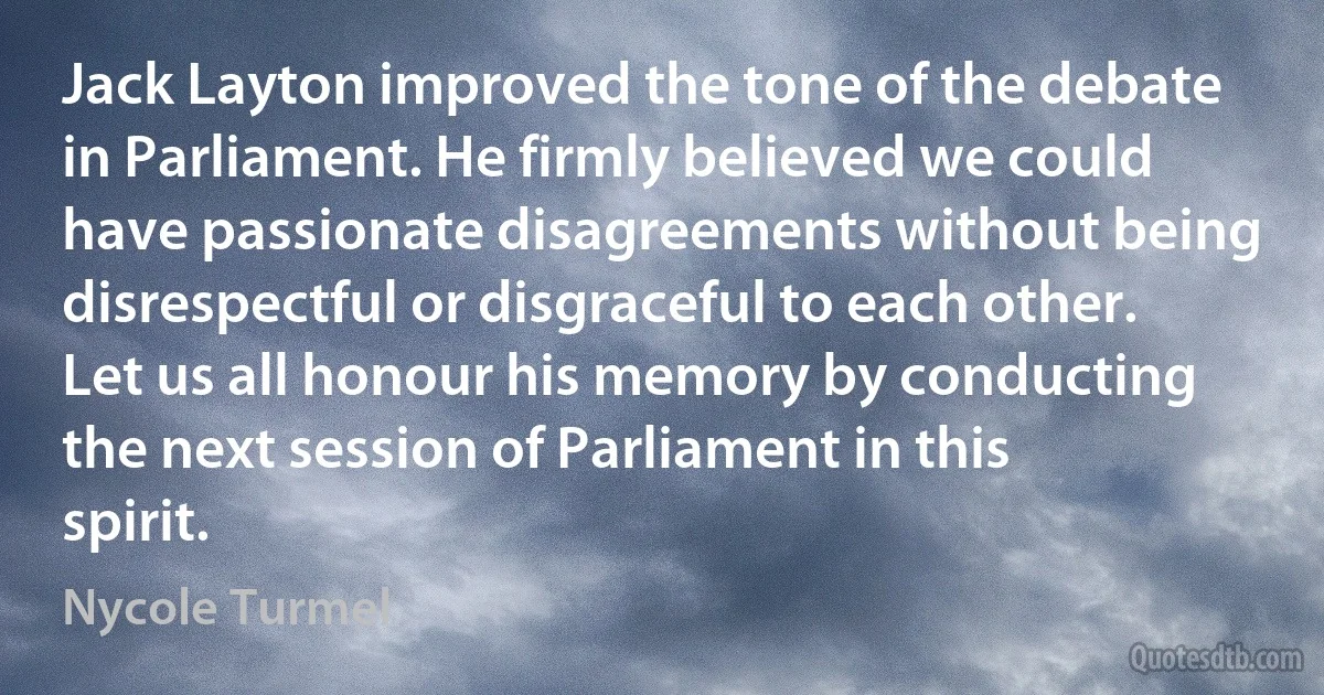 Jack Layton improved the tone of the debate in Parliament. He firmly believed we could have passionate disagreements without being disrespectful or disgraceful to each other. Let us all honour his memory by conducting the next session of Parliament in this spirit. (Nycole Turmel)