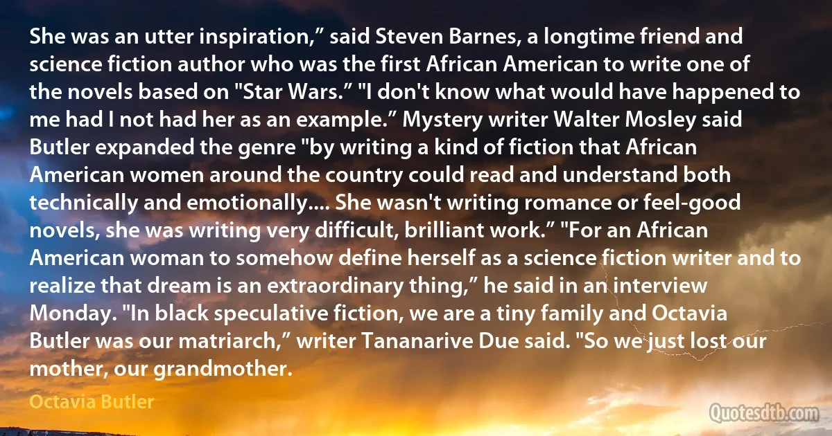 She was an utter inspiration,” said Steven Barnes, a longtime friend and science fiction author who was the first African American to write one of the novels based on "Star Wars.” "I don't know what would have happened to me had I not had her as an example.” Mystery writer Walter Mosley said Butler expanded the genre "by writing a kind of fiction that African American women around the country could read and understand both technically and emotionally.... She wasn't writing romance or feel-good novels, she was writing very difficult, brilliant work.” "For an African American woman to somehow define herself as a science fiction writer and to realize that dream is an extraordinary thing,” he said in an interview Monday. "In black speculative fiction, we are a tiny family and Octavia Butler was our matriarch,” writer Tananarive Due said. "So we just lost our mother, our grandmother. (Octavia Butler)