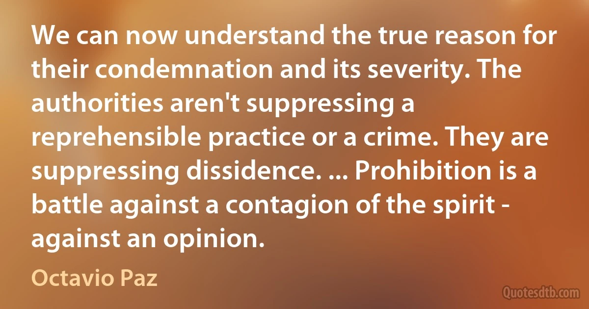 We can now understand the true reason for their condemnation and its severity. The authorities aren't suppressing a reprehensible practice or a crime. They are suppressing dissidence. ... Prohibition is a battle against a contagion of the spirit - against an opinion. (Octavio Paz)