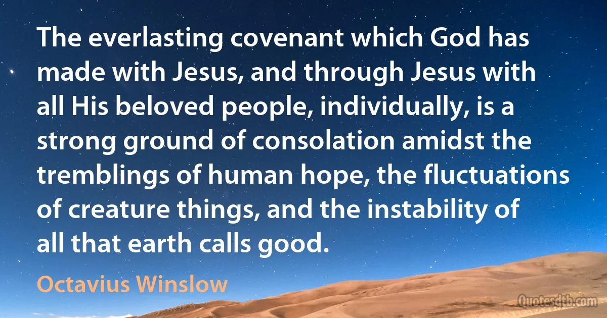 The everlasting covenant which God has made with Jesus, and through Jesus with all His beloved people, individually, is a strong ground of consolation amidst the tremblings of human hope, the fluctuations of creature things, and the instability of all that earth calls good. (Octavius Winslow)