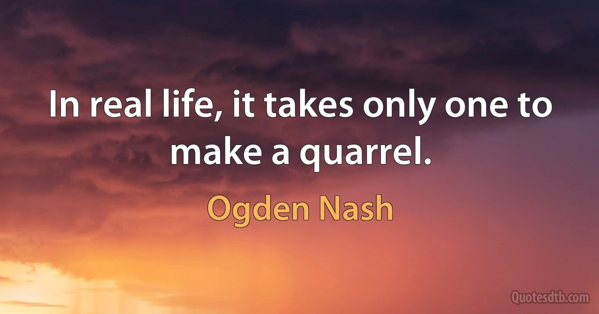 In real life, it takes only one to make a quarrel. (Ogden Nash)