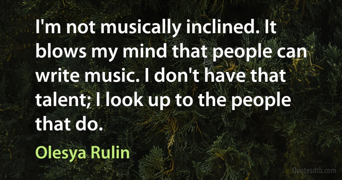 I'm not musically inclined. It blows my mind that people can write music. I don't have that talent; I look up to the people that do. (Olesya Rulin)