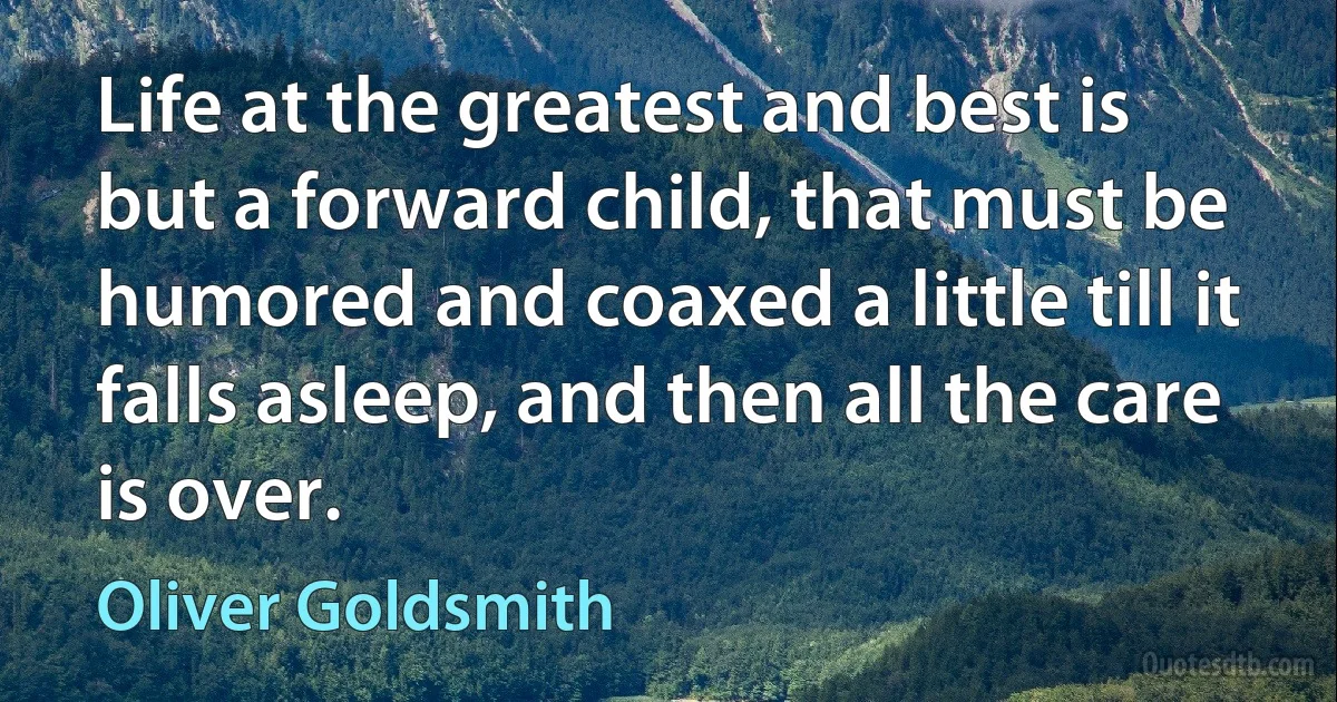 Life at the greatest and best is but a forward child, that must be humored and coaxed a little till it falls asleep, and then all the care is over. (Oliver Goldsmith)