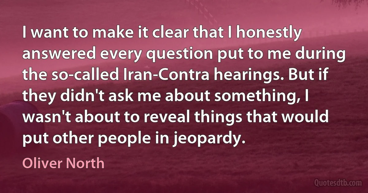 I want to make it clear that I honestly answered every question put to me during the so-called Iran-Contra hearings. But if they didn't ask me about something, I wasn't about to reveal things that would put other people in jeopardy. (Oliver North)