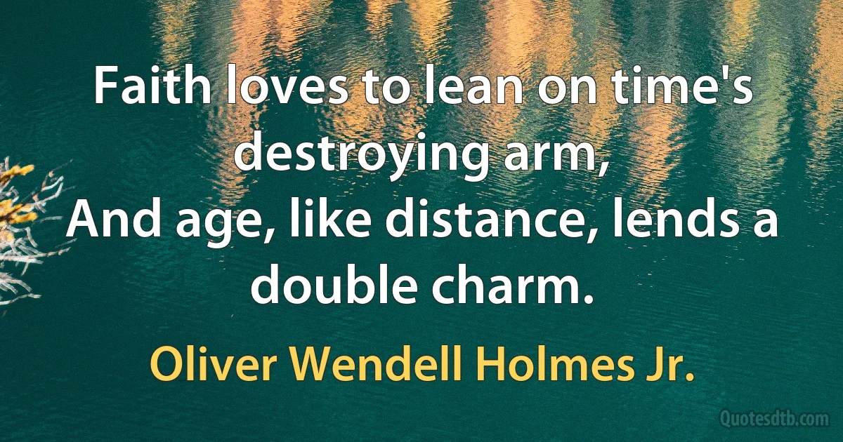 Faith loves to lean on time's destroying arm,
And age, like distance, lends a double charm. (Oliver Wendell Holmes Jr.)