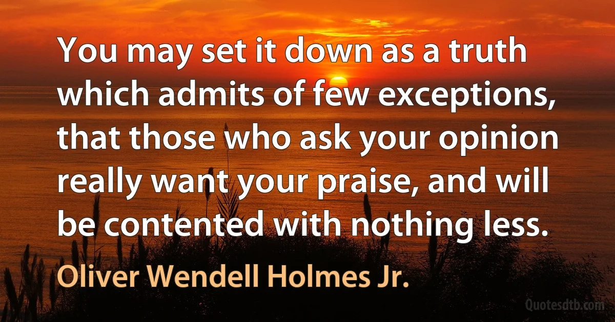 You may set it down as a truth which admits of few exceptions, that those who ask your opinion really want your praise, and will be contented with nothing less. (Oliver Wendell Holmes Jr.)