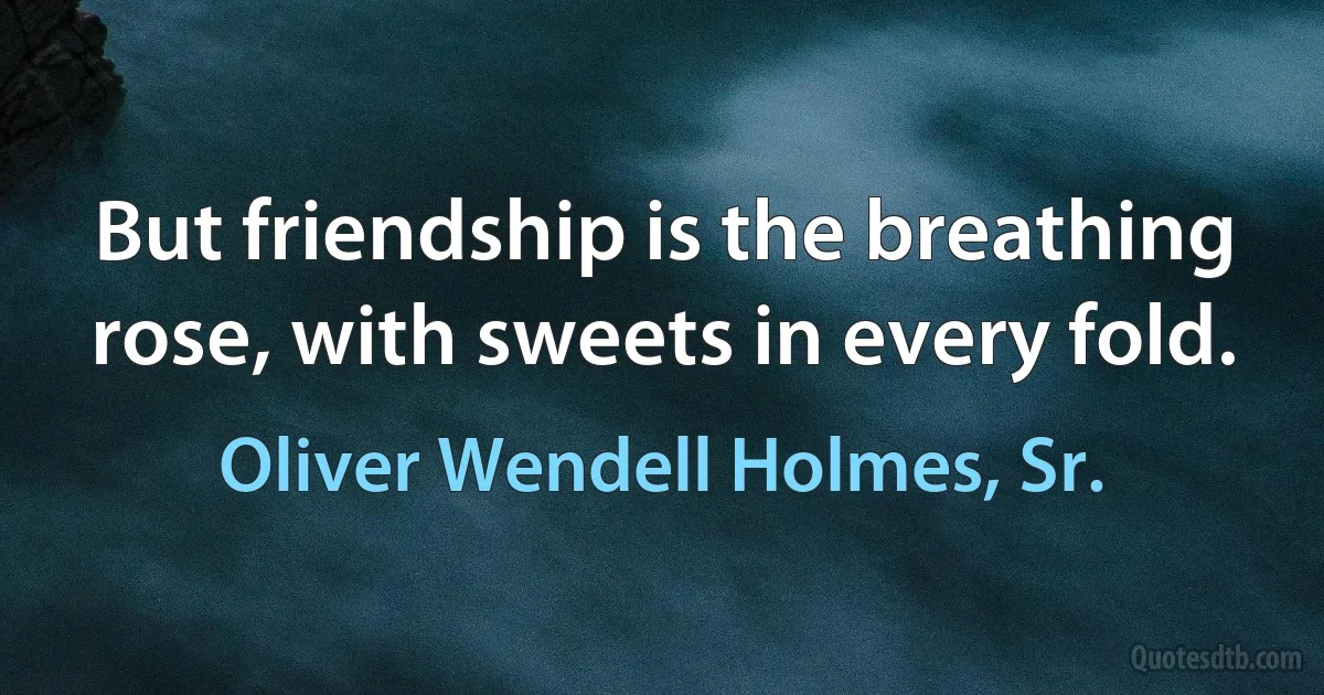 But friendship is the breathing rose, with sweets in every fold. (Oliver Wendell Holmes, Sr.)