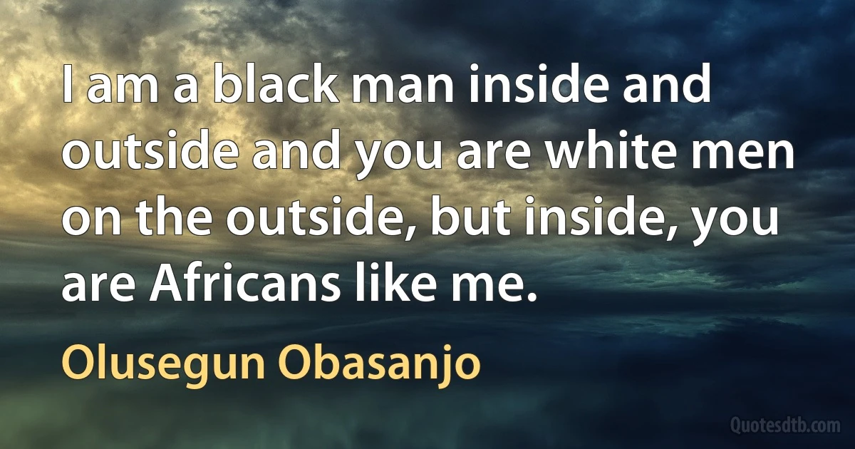 I am a black man inside and outside and you are white men on the outside, but inside, you are Africans like me. (Olusegun Obasanjo)